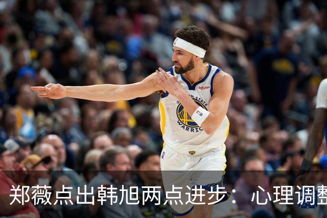郑薇点出韩旭两点进步：心理调整能力和领导力
